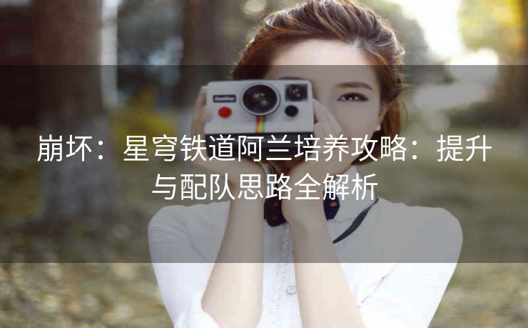 崩坏：星穹铁道阿兰培养攻略：提升与配队思路全解析