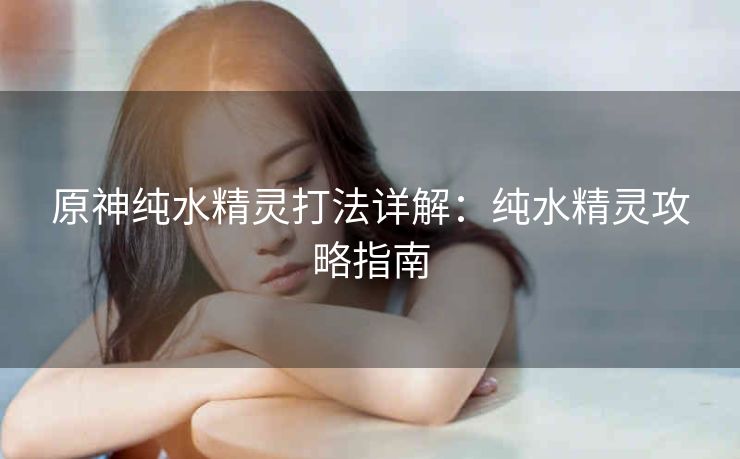 原神纯水精灵打法详解：纯水精灵攻略指南