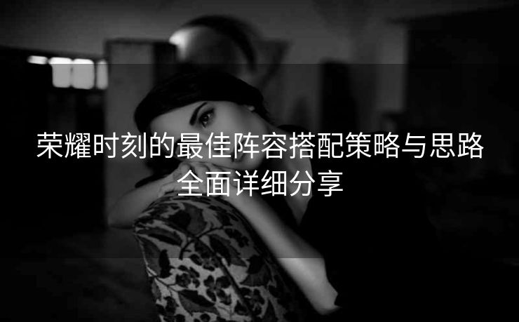 荣耀时刻的最佳阵容搭配策略与思路全面详细分享