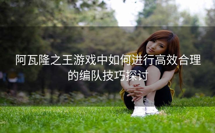 阿瓦隆之王游戏中如何进行高效合理的编队技巧探讨