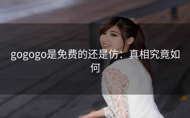 gogogo是免费的还是仿：真相究竟如何