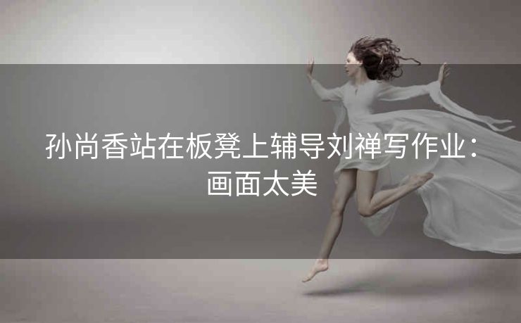 孙尚香站在板凳上辅导刘禅写作业：画面太美