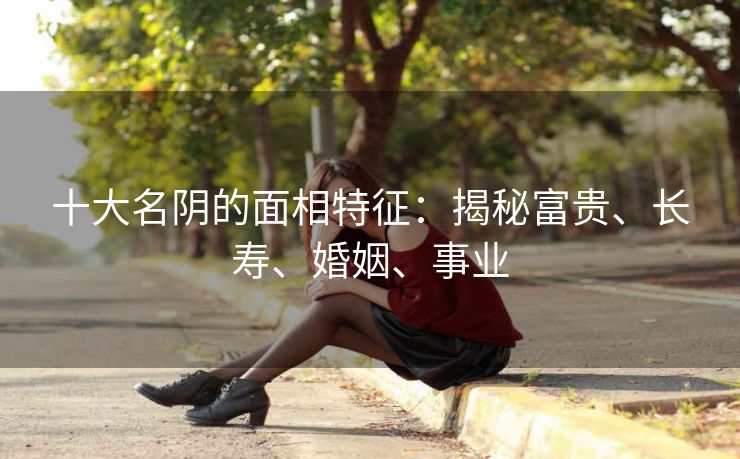 十大名阴的面相特征：揭秘富贵、长寿、婚姻、事业