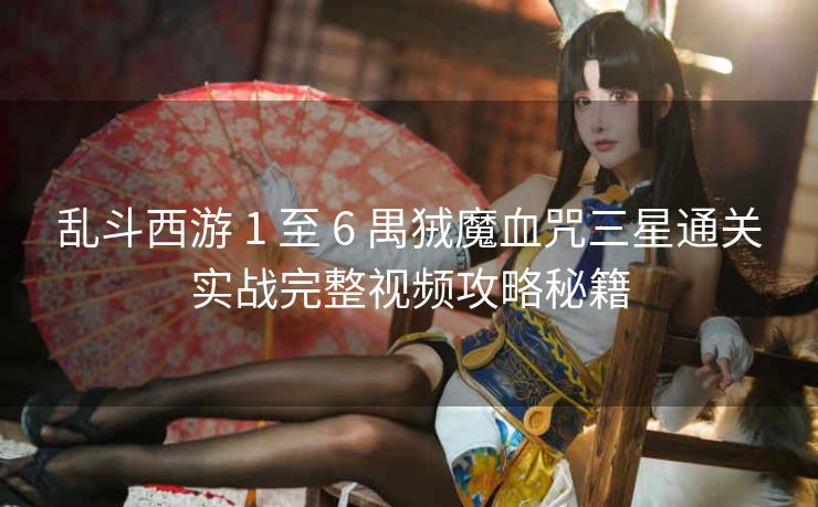乱斗西游 1 至 6 禺狨魔血咒三星通关实战完整视频攻略秘籍