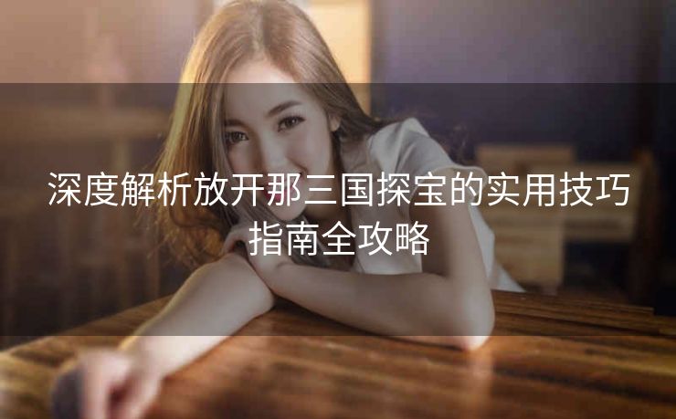 深度解析放开那三国探宝的实用技巧指南全攻略