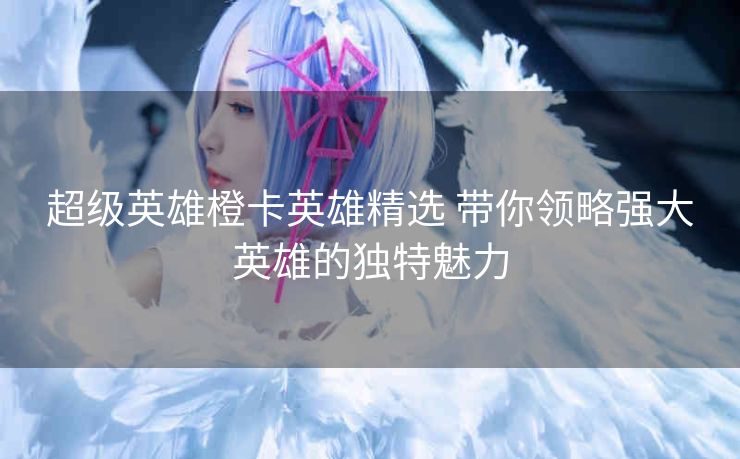 超级英雄橙卡英雄精选 带你领略强大英雄的独特魅力