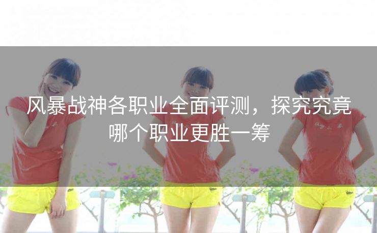 风暴战神各职业全面评测，探究究竟哪个职业更胜一筹