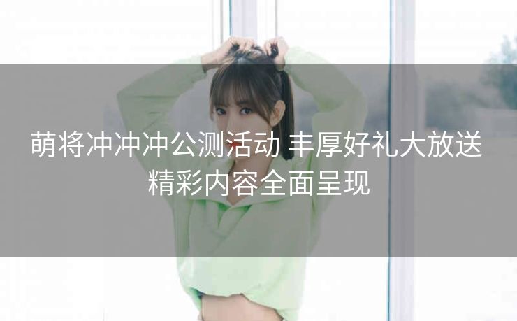 萌将冲冲冲公测活动 丰厚好礼大放送 精彩内容全面呈现