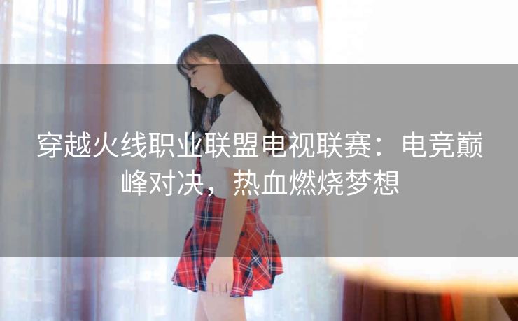 穿越火线职业联盟电视联赛：电竞巅峰对决，热血燃烧梦想