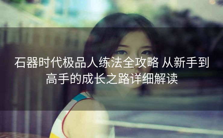 石器时代极品人练法全攻略 从新手到高手的成长之路详细解读