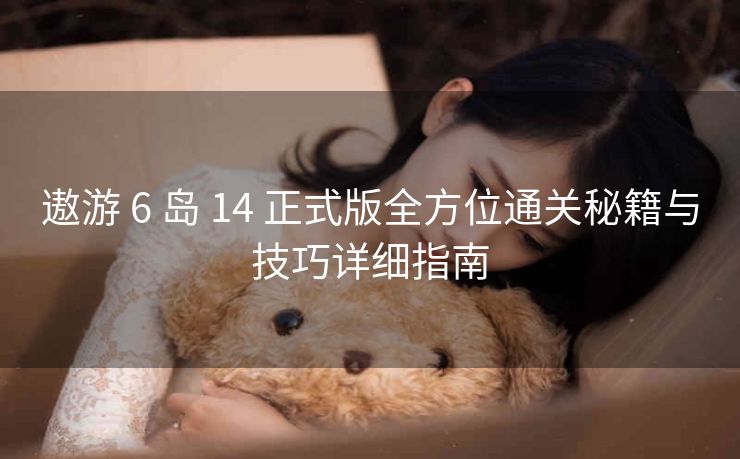 遨游 6 岛 14 正式版全方位通关秘籍与技巧详细指南
