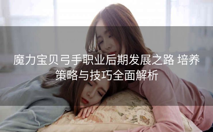 魔力宝贝弓手职业后期发展之路 培养策略与技巧全面解析