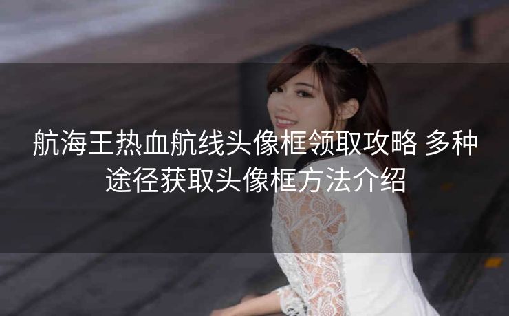 航海王热血航线头像框领取攻略 多种途径获取头像框方法介绍