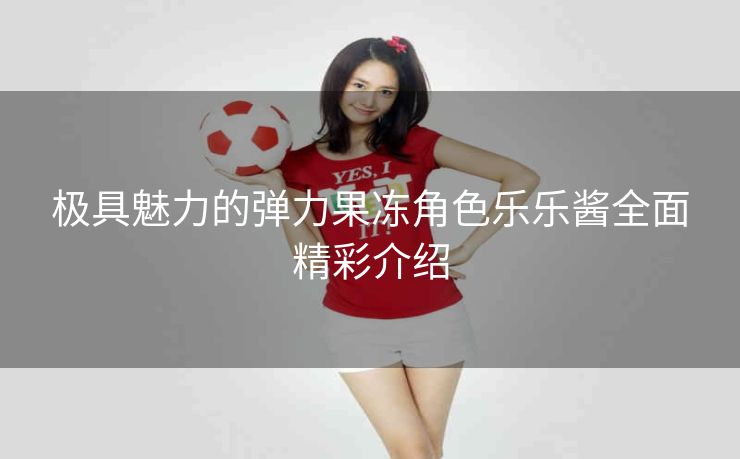 极具魅力的弹力果冻角色乐乐酱全面精彩介绍