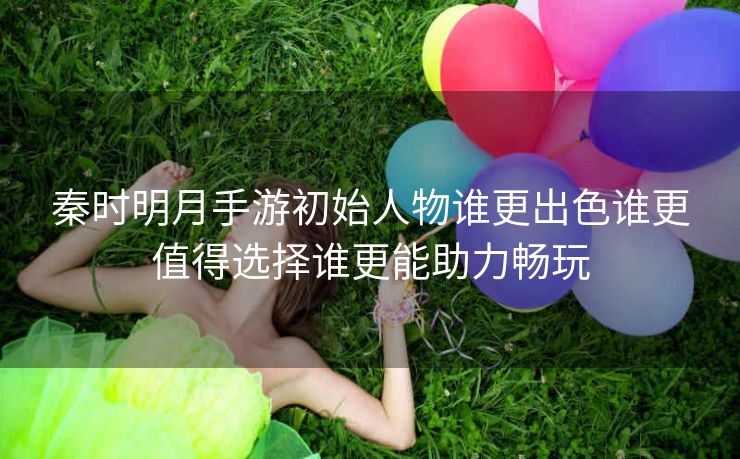 秦时明月手游初始人物谁更出色谁更值得选择谁更能助力畅玩