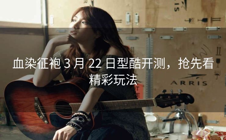 血染征袍 3 月 22 日型酷开测，抢先看精彩玩法