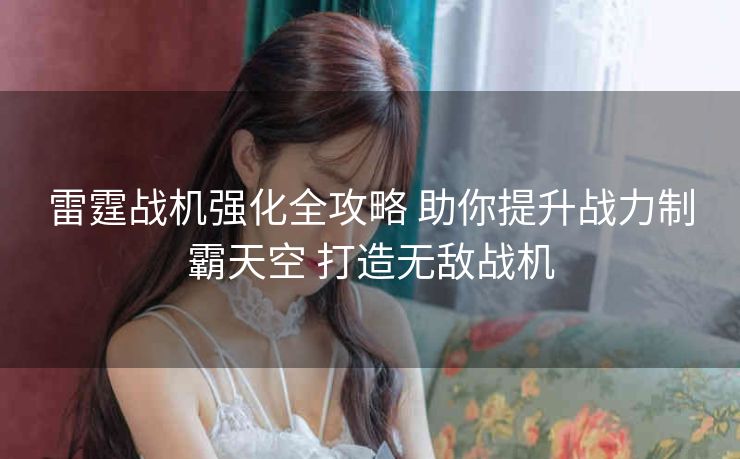 雷霆战机强化全攻略 助你提升战力制霸天空 打造无敌战机
