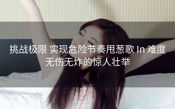 挑战极限 实现危险节奏甩葱歌 In 难度无伤无炸的惊人壮举