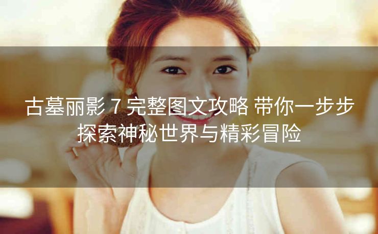 古墓丽影 7 完整图文攻略 带你一步步探索神秘世界与精彩冒险