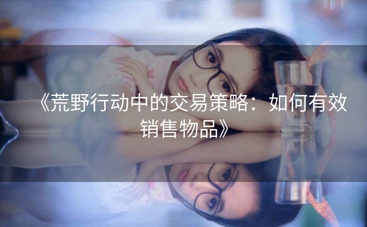 《荒野行动中的交易策略：如何有效销售物品》