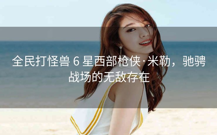 全民打怪兽 6 星西部枪侠·米勒，驰骋战场的无敌存在