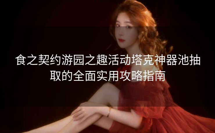 食之契约游园之趣活动塔克神器池抽取的全面实用攻略指南