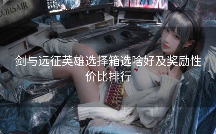 剑与远征英雄选择箱选啥好及奖励性价比排行