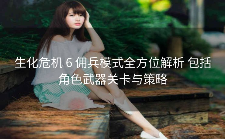 生化危机 6 佣兵模式全方位解析 包括角色武器关卡与策略