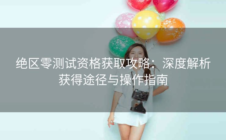 绝区零测试资格获取攻略：深度解析获得途径与操作指南