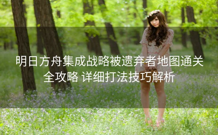 明日方舟集成战略被遗弃者地图通关全攻略 详细打法技巧解析
