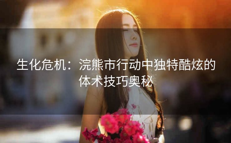 生化危机：浣熊市行动中独特酷炫的体术技巧奥秘