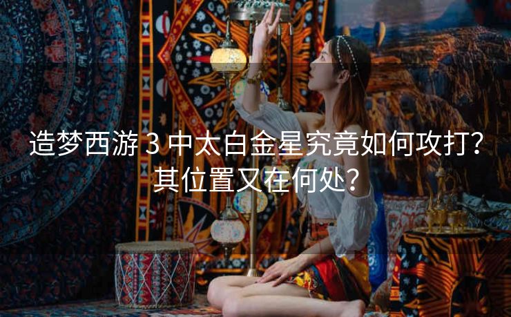 造梦西游 3 中太白金星究竟如何攻打？其位置又在何处？