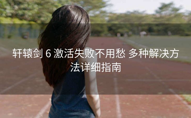 轩辕剑 6 激活失败不用愁 多种解决方法详细指南