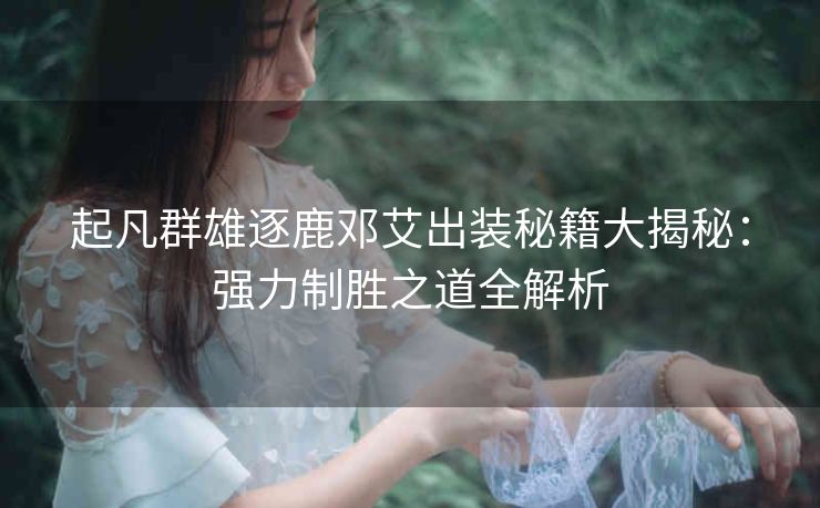 起凡群雄逐鹿邓艾出装秘籍大揭秘：强力制胜之道全解析