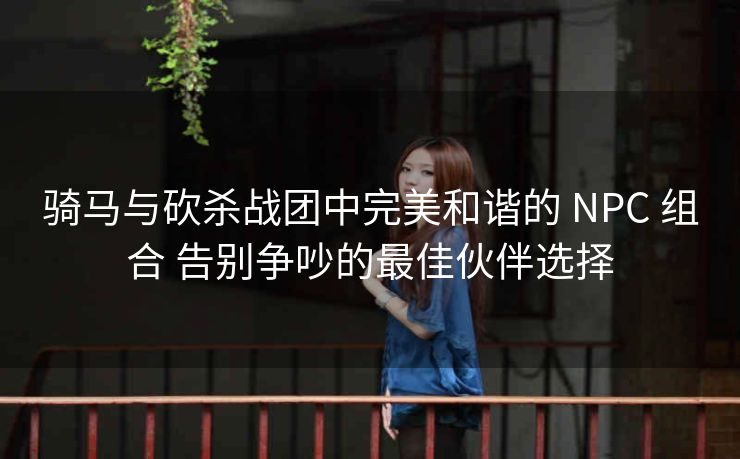 骑马与砍杀战团中完美和谐的 NPC 组合 告别争吵的最佳伙伴选择