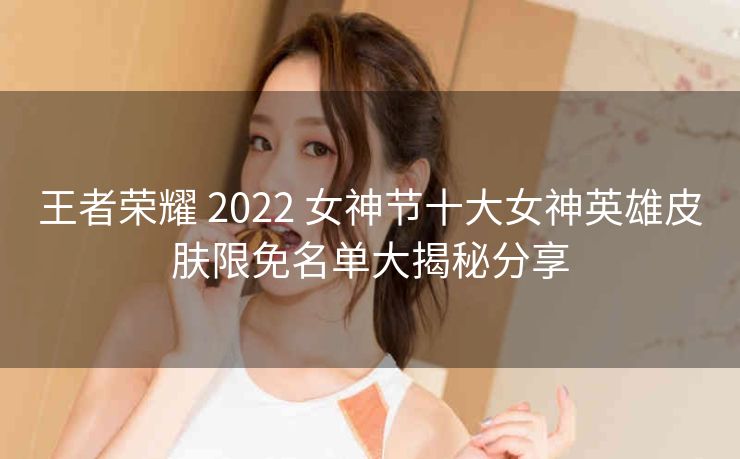 王者荣耀 2022 女神节十大女神英雄皮肤限免名单大揭秘分享
