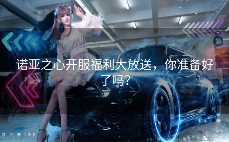 诺亚之心开服福利大放送，你准备好了吗？