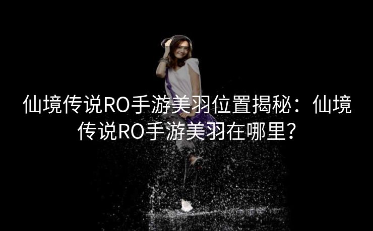 仙境传说RO手游美羽位置揭秘：仙境传说RO手游美羽在哪里？