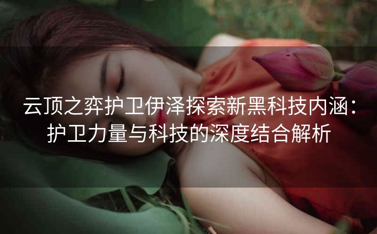 云顶之弈护卫伊泽探索新黑科技内涵：护卫力量与科技的深度结合解析