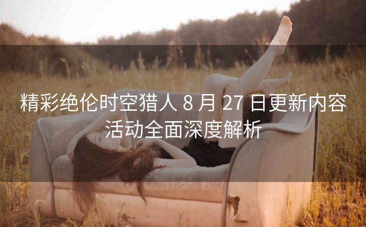 精彩绝伦时空猎人 8 月 27 日更新内容活动全面深度解析