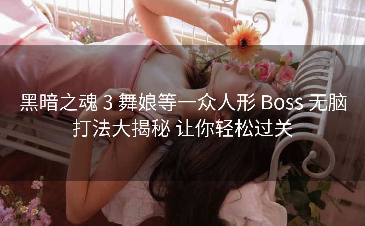 黑暗之魂 3 舞娘等一众人形 Boss 无脑打法大揭秘 让你轻松过关
