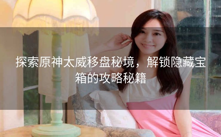 探索原神太威移盘秘境，解锁隐藏宝箱的攻略秘籍