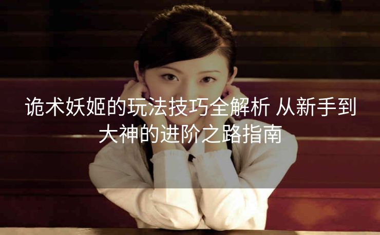 诡术妖姬的玩法技巧全解析 从新手到大神的进阶之路指南