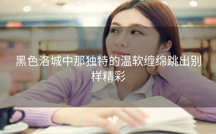 黑色洛城中那独特的温软缠绵跳出别样精彩