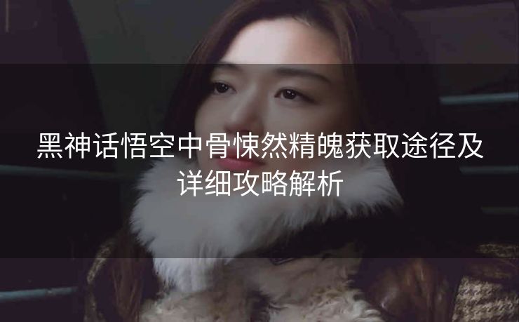 黑神话悟空中骨悚然精魄获取途径及详细攻略解析