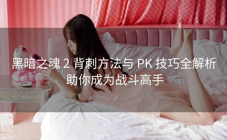 黑暗之魂 2 背刺方法与 PK 技巧全解析 助你成为战斗高手