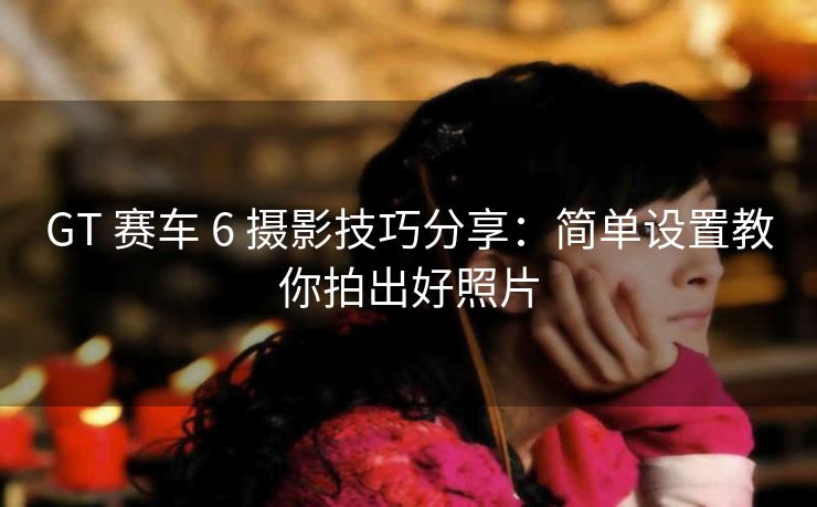 GT 赛车 6 摄影技巧分享：简单设置教你拍出好照片