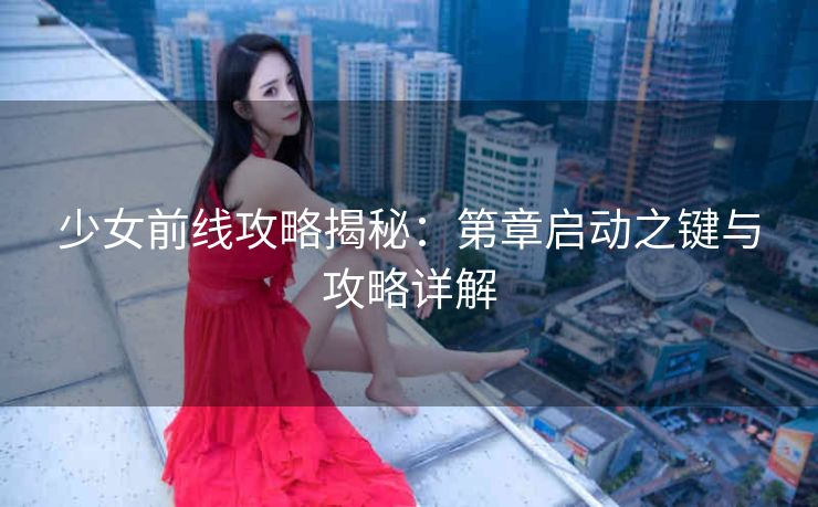 少女前线攻略揭秘：第章启动之键与攻略详解