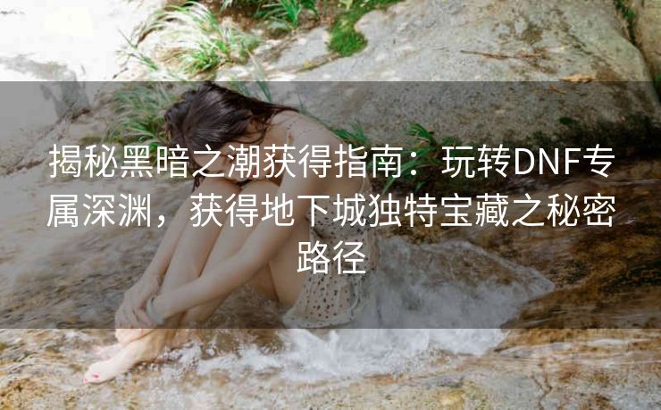 揭秘黑暗之潮获得指南：玩转DNF专属深渊，获得地下城独特宝藏之秘密路径