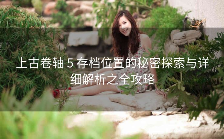 上古卷轴 5 存档位置的秘密探索与详细解析之全攻略